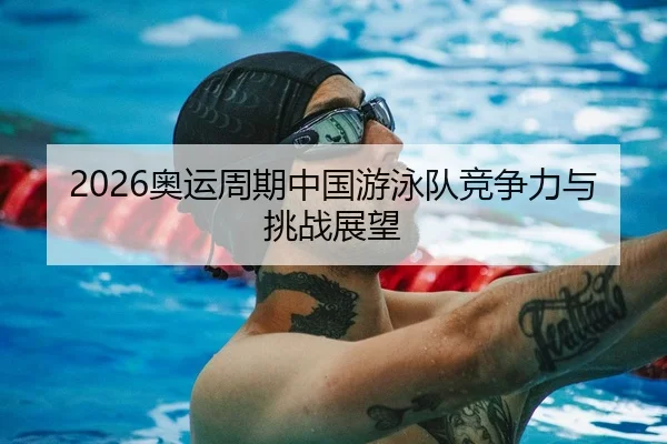 2026奥运周期中国游泳队竞争力与挑战展望